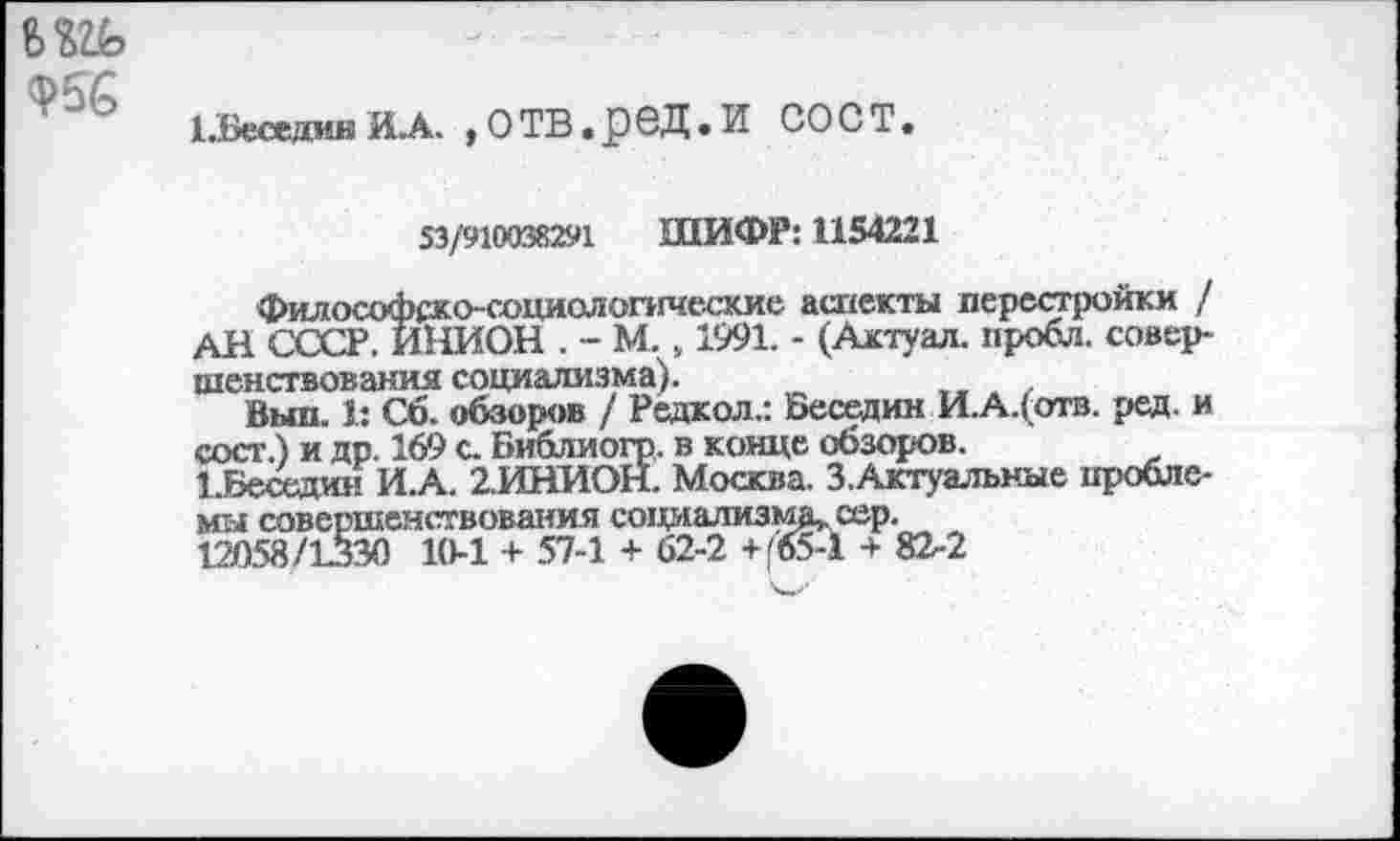 ﻿Ф56
Г.Беседин ИЛ. ,ОТВ.рбД.И СОСТ.
53/910038291 ШИФР: 1154221
Философско-социологические аспекты перестройки / АН СССР. ИНИОН . - М. , 1991. - (Актуал. пробл. совершенствования социализма).
Выл. 1: Сб. обзоров / Редкол.: Беседин И.А.(отв. ред. и сост.) и др. 169 с. Библиогр. в конце обзоров.
1 .Беседин И.А. 2.ИНИОН. Москва. З.Актуальные проблемы совершенствования социализму. сер.
121)58/1330 10-1 + 57-1 + 62-2 +(«5-1 + 82-2